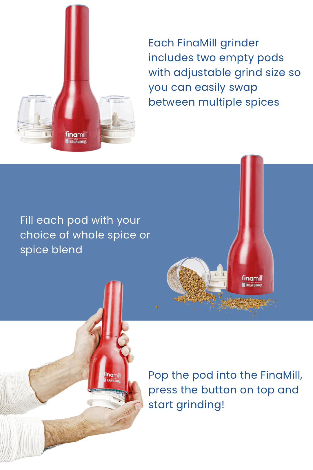 Each FinaMill grinder includes two empty pods with adjustable grind size so you can easily swap between multiple spices. Fill each pod with your choice of whole spice or spice blend. Pop the pod into the FinaMill, press the button on top and start griding!